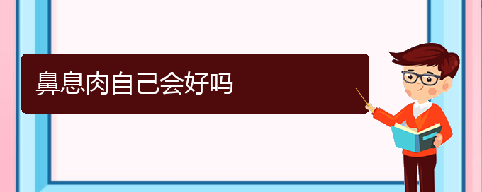 (貴陽那家醫(yī)院治療鼻息肉好)鼻息肉自己會好嗎(圖1)